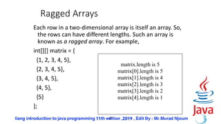 47
Ragged Arrays
Each row in a two-dimensional array is itself an array. So,
the rows can have different lengths. Such an array is
known as a ragged array. For example,
int[][] matrix = {
{1, 2, 3, 4, 5},
{2, 3, 4, 5},
{3, 4, 5},
{4, 5},
{5}
};
matrix.length is 5
matrix[0].length is 5
matrix[1].length is 4
matrix[2].length is 3
matrix[3].length is 2
matrix[4].length is 1
 