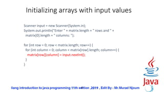 49
Initializing arrays with input values
Scanner input = new Scanner(System.in);
System.out.println("Enter " + matrix.length + " rows and " +
matrix[0].length + " columns: ");
for (int row = 0; row < matrix.length; row++) {
for (int column = 0; column < matrix[row].length; column++) {
matrix[row][column] = input.nextInt();
}
}
 