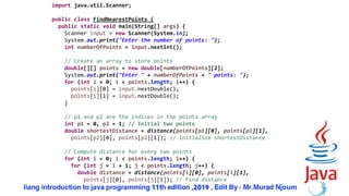 56
import java.util.Scanner;
public class FindNearestPoints {
public static void main(String[] args) {
Scanner input = new Scanner(System.in);
System.out.print("Enter the number of points: ");
int numberOfPoints = input.nextInt();
// Create an array to store points
double[][] points = new double[numberOfPoints][2];
System.out.print("Enter " + numberOfPoints + " points: ");
for (int i = 0; i < points.length; i++) {
points[i][0] = input.nextDouble();
points[i][1] = input.nextDouble();
}
// p1 and p2 are the indices in the points array
int p1 = 0, p2 = 1; // Initial two points
double shortestDistance = distance(points[p1][0], points[p1][1],
points[p2][0], points[p2][1]); // Initialize shortestDistance
// Compute distance for every two points
for (int i = 0; i < points.length; i++) {
for (int j = i + 1; j < points.length; j++) {
double distance = distance(points[i][0], points[i][1],
points[j][0], points[j][1]); // Find distance
 