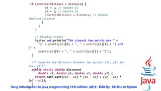 57
if (shortestDistance > distance) {
p1 = i; // Update p1
p2 = j; // Update p2
shortestDistance = distance; // Update
shortestDistance
}
}
}
// Display result
System.out.println("The closest two points are " +
"(" + points[p1][0] + ", " + points[p1][1] + ") and
(" +
points[p2][0] + ", " + points[p2][1] + ")");
}
/** Compute the distance between two points (x1, y1) and
(x2, y2)*/
public static double distance(
double x1, double y1, double x2, double y2) {
return Math.sqrt((x2 - x1) * (x2 - x1) + (y2 - y1) *
(y2 - y1));
}
}
 