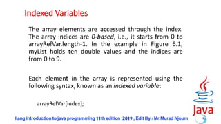 Indexed Variables
The array elements are accessed through the index.
The array indices are 0-based, i.e., it starts from 0 to
arrayRefVar.length-1. In the example in Figure 6.1,
myList holds ten double values and the indices are
from 0 to 9.
Each element in the array is represented using the
following syntax, known as an indexed variable:
arrayRefVar[index];
8
 