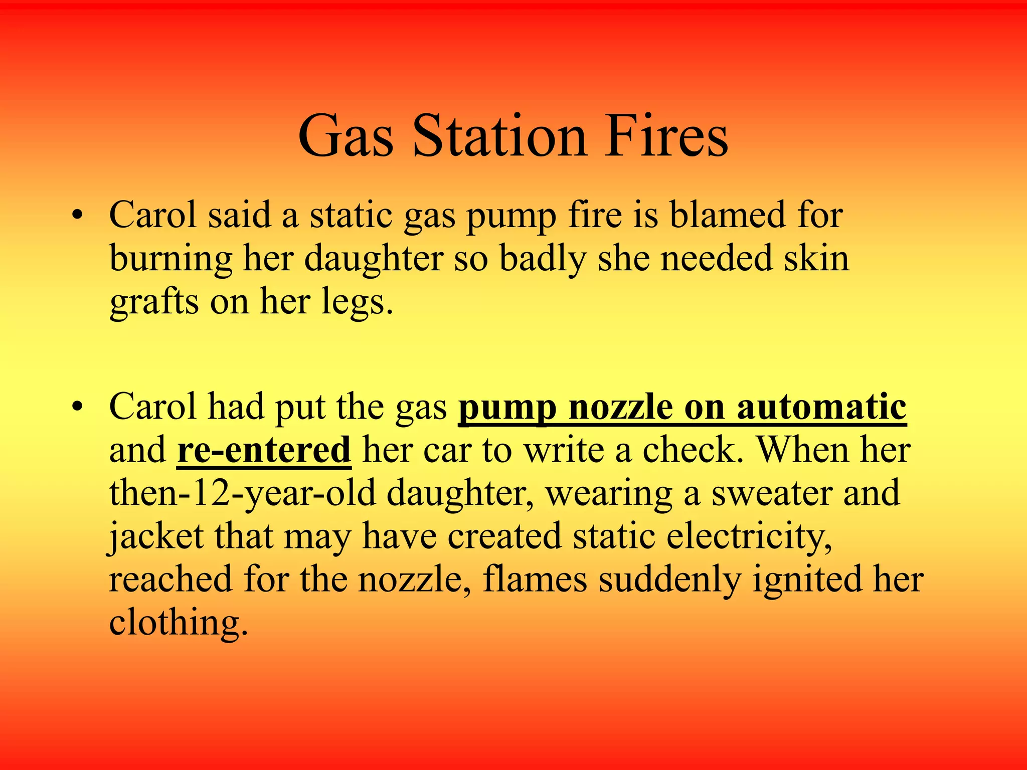 Gas Station Fires
• Carol said a static gas pump fire is blamed for
burning her daughter so badly she needed skin
grafts on her legs.
• Carol had put the gas pump nozzle on automatic
and re-entered her car to write a check. When her
then-12-year-old daughter, wearing a sweater and
jacket that may have created static electricity,
reached for the nozzle, flames suddenly ignited her
clothing.
 