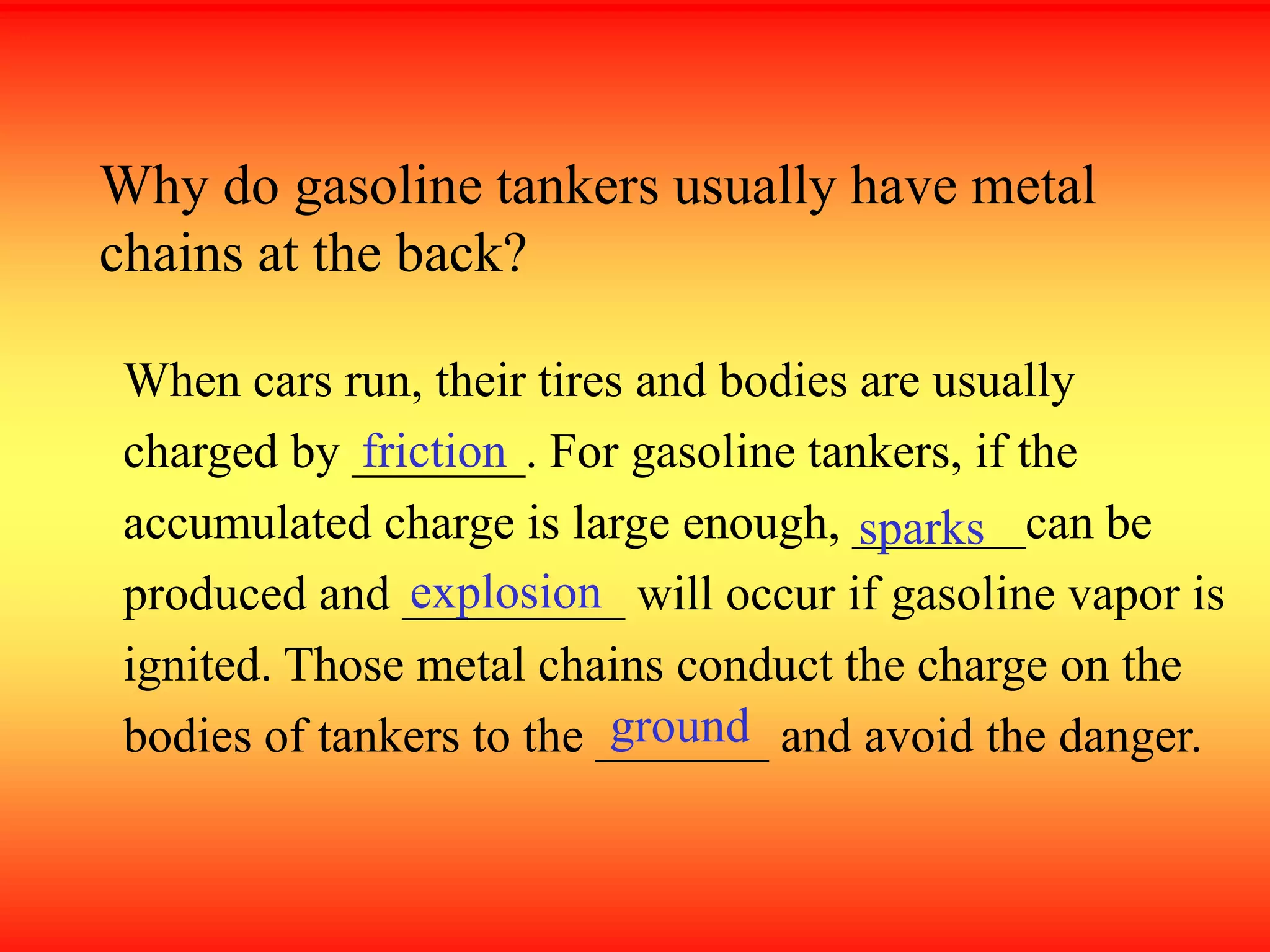 Why do gasoline tankers usually have metal
chains at the back?
When cars run, their tires and bodies are usually
charged by _______. For gasoline tankers, if the
accumulated charge is large enough, _______can be
produced and _________ will occur if gasoline vapor is
ignited. Those metal chains conduct the charge on the
bodies of tankers to the _______ and avoid the danger.
friction
sparks
explosion
ground
 