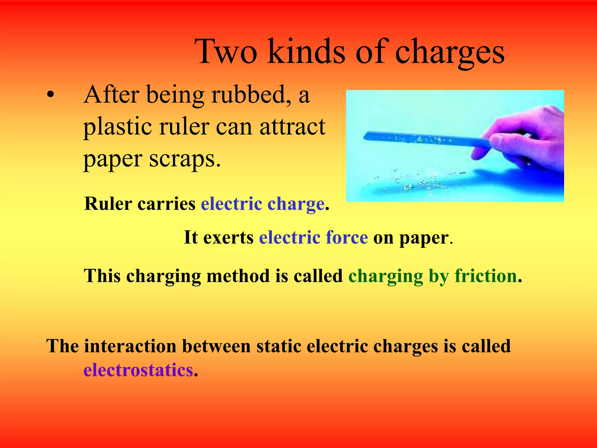 Two kinds of charges
• After being rubbed, a
plastic ruler can attract
paper scraps.
Ruler carries electric charge.
It exerts electric force on paper.
The interaction between static electric charges is called
electrostatics.
This charging method is called charging by friction.
 