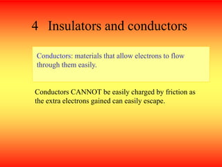 4 Insulators and conductors
Conductors: materials that allow electrons to flow
through them easily.
Conductors CANNOT be easily charged by friction as
the extra electrons gained can easily escape.
 