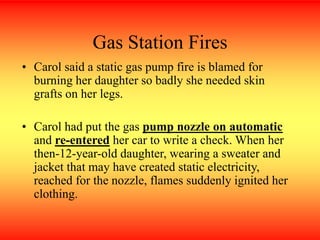 Gas Station Fires
• Carol said a static gas pump fire is blamed for
burning her daughter so badly she needed skin
grafts on her legs.
• Carol had put the gas pump nozzle on automatic
and re-entered her car to write a check. When her
then-12-year-old daughter, wearing a sweater and
jacket that may have created static electricity,
reached for the nozzle, flames suddenly ignited her
clothing.
 