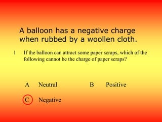 1 If the balloon can attract some paper scraps, which of the
following cannot be the charge of paper scraps?
A Neutral B Positive
C Negative
A balloon has a negative charge
when rubbed by a woollen cloth.
 