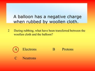 2 During rubbing, what have been transferred between the
woollen cloth and the balloon?
A Electrons B Protons
C Neutrons
A balloon has a negative charge
when rubbed by woollen cloth.
 