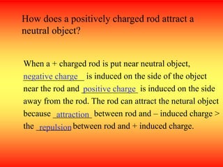 When a + charged rod is put near neutral object,
______________ is induced on the side of the object
near the rod and _____________ is induced on the side
away from the rod. The rod can attract the netural object
because _________ between rod and – induced charge >
the ________ between rod and + induced charge.
How does a positively charged rod attract a
neutral object?
negative charge
positive charge
attraction
repulsion
 