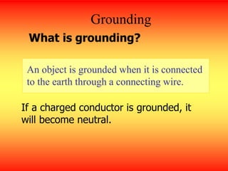 Grounding
An object is grounded when it is connected
to the earth through a connecting wire.
What is grounding?
If a charged conductor is grounded, it
will become neutral.
 