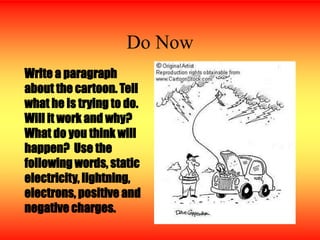Do Now
Write a paragraph
about the cartoon. Tell
what he is trying to do.
Will it work and why?
What do you think will
happen? Use the
following words, static
electricity, lightning,
electrons, positive and
negative charges.
 