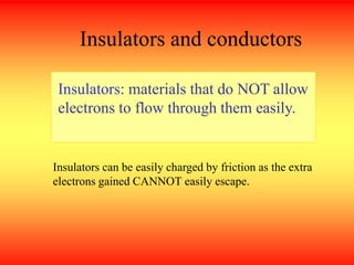 Insulators and conductors
Insulators: materials that do NOT allow
electrons to flow through them easily.
Insulators can be easily charged by friction as the extra
electrons gained CANNOT easily escape.
 