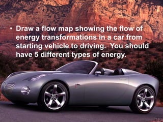 • Draw a flow map showing the flow of
energy transformations in a car from
starting vehicle to driving. You should
have 5 different types of energy.
 