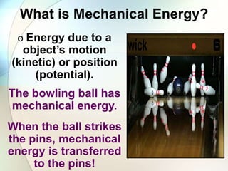 What is Mechanical Energy?
o Energy due to a
object’s motion
(kinetic) or position
(potential).
The bowling ball has
mechanical energy.
When the ball strikes
the pins, mechanical
energy is transferred
to the pins!
 