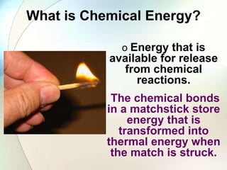 What is Chemical Energy?
o Energy that is
available for release
from chemical
reactions.
The chemical bonds
in a matchstick store
energy that is
transformed into
thermal energy when
the match is struck.
 