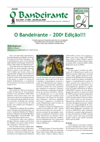 Jornal



   O Bandeirante
              Ano XVII - no 200 - JULHO de 2009
              Publicação Mensal da Sociedade Brasileira de Médicos Escritores - Regional do Estado de São Paulo - SOBRAMES-SP




           O Bandeirante – 200a Edição!!!
                                              “O trabalho poupa-nos de três grandes males: tédio, vício e necessidade”.
                                                   François-Marie Arouet, mais conhecido por Voltaire (1694-1778).
                                                      Filósofo, escritor, poeta, dramaturgo e historiador francês.

 Helio Begliomini
 Médico urologista
 Presidente da SOBRAMES-SP (2009-2010).


    Este é um mês muito especial para a                                                                             (1993-1994); Carlos Luiz Campana e
Sociedade Brasileira de Médicos Escritores                                                                          Hélio Celso Ferraz Najar (1995-1996);
do Estado de São Paulo (Sobrames – SP)                                                                              Flerts Nebó e Walter Whitton Harris
e, particularmente, para o seu tradicional                                                                          (1996-2000); Flerts Nebó e Marcos Gime-
órgão oficial de comunicação. Estamos lan-                                                                          nes Salun (2001 a abril de 2009) e Helio
çando a 200a edição de O Bandeirante!!!                                                                             Begliomini (maio de 2009-).
    Antes dele existiu um informativo que
não tinha um nome específico, apresen-                                                                              Editoração
tando-se apenas como Sobrames – SP.                                                                                     No que tange à evolução da edito-
Teve 9 edições que vieram a lume com                                                                                ração de O Bandeirante, poder-se-ia
periodicidade irregular de dezembro de                                                                              dividi-la em duas nítidas fases: artesanal
1990 a janeiro de 1993. A descontinuida-                                                                            (1992 a 1996), quando ainda não se dis-
de desse veículo de informação deveu-se                 cerca de 30 nomes, dos quais nenhum foi                     punham das facilidades dos microcompu-
a dois fatores: a criação e o sucesso do                aproveitado. Após muita troca de ideias                     tadores, sendo seus editores verdadeiros
boletim O Bandeirante, e ao desânimo                    e opiniões, os participantes acataram o                     artistas; e semiprofissional (a partir de
de seus editores e de outros confrades em               nome de O Bandeirante por resgatar e                        1997), quando não somente houve a
mantê-lo vivo.                                          homenagear um importante movimento                          ajuda dos recursos da informática, mas,
                                                        histórico oriundo nas terras paulistas,                     e principalmente, agregou-se a experi-
Origem e Propósito                                      que redundou na expansão, ocupação,                         ência da Legnar Informática & Editora
    Em outubro de 1992, já na primeira                  desenvolvimento e integração de grande                      (1996-2000), empresa do sócio Marcio
reunião da diretoria de nosso primeiro                  parte do território brasileiro. Portan-                     Rangel, que inseriu no número 77 (abril
mandato como presidente (1992-1994),                    to, O Bandeirante era e é, sem dúvida                       de 1999) o primeiro anúncio publicitário
tínhamos entre nossas metas criar um                    alguma, um nome por excelência mais                         e, a partir de 2001, da expertise do asso-
informativo oficial, de circulação mensal,              representativo do Estado de São Paulo                       ciado e jornalista Marcos Gimenes Salun,
como uma forma de prestação de serviços                 que a Sobrames – SP tem-se orgulhado                        que o tornou cada vez mais atraente e
aos associados, destinado não somente                   em honrar. A sugestão e a aceitação do                      substancioso, sobremodo em sua versão
a registrar os acontecimentos da vida                   nome O Bandeirante muito se deveu ao                        eletrônica divulgada na Internet. Infeliz-
da grei, mas também para divulgá-la e                   sócio Régis Cavini Ferreira.                                mente, com a impossibilidade de conti-
fazê-la crescer.                                            A primeira edição de O Bandeirante                      nuação do trabalho de Marcos Gimenes
    A ideia não era original. Fora trazida de           circulou em novembro de 1992 – apenas                       Salun, Helio Begliomini, presidente em
outras entidades que participávamos, tais               dois meses do início de nossa gestão – e                    exercício (2009-2010), após ratificação
como a Academia Brasileira de Médicos                   constava somente de uma página, seme-                       da diretoria, assumiu temporariamente,
Escritores (Abrames), Sociedade Brasileira              lhante aos moldes de “O Noticioso”, então                   no início de dezembro de 2009, a função
de Urologia (SBU) – Nacional e SBU – Sec-               órgão informativo da Abrames. Flerts                        de editor, tendo como meta primacial
cional de São Paulo, dentre outras.                     Nebó, embora não tenha sido o idealiza-                     resgatar todas as oito edições atrasadas
    O informativo tinha como objetivos                  dor de O Bandeirante, foi o responsável                     desde maio de 2009.
divulgar, informar, elogiar, noticiar fatos             pela sua implantação e solidificação em
da entidade e dos sócios; enfim, mostrar                tempos dificílimos.                                         Evolução
que a Sobrames – SP estava viva.                                                                                        Foram muitas e crescentes as mudan-
    Não foi fácil convencer aquela dire-                Editores                                                    ças que O Bandeirante sofreu ao longo
toria da importância desse veículo infor-                   Ao longo de quase 17 anos de existên-                   de sua história. Por muito tempo, desde
mativo. O nome foi escolhido democra-                   cia, os responsáveis pela sua editoração                    o seu início, seu teor era eminentemente
ticamente. Lembramos nitidamente que                    foram: Flerts Nebó (1992, duas edições);
trouxemos como sugestão uma seleção de                                                                                                     (continua na última página)
                                                        Flerts Nebó e Walter Whitton Harris
 