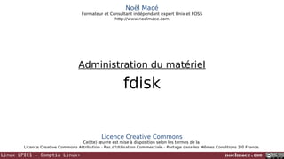 Noël Macé
Formateur et Consultant indépendant expert Unix et FOSS
http://www.noelmace.com

Administration du matériel

fdisk

Licence Creative Commons
Ce(tte) œuvre est mise à disposition selon les termes de la
Licence Creative Commons Attribution - Pas d’Utilisation Commerciale - Partage dans les Mêmes Conditions 3.0 France.

Linux LPIC1 – Comptia Linux+

noelmace.com

 