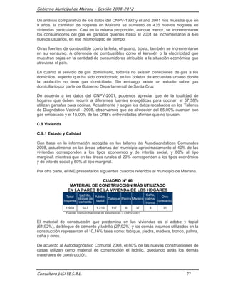 Gobierno Municipal de Mairana – Gestión 2008-2012

Un análisis comparativo de los datos del CNPV-1992 y el año 2001 nos muestra que en
9 años, la cantidad de hogares en Mairana se aumentó en 435 nuevos hogares en
viviendas particulares. Casi en la misma proporción, aunque menor, se incrementaron
los consumidores del gas en garrafas quienes hasta el 2001 se incrementaron a 446
nuevos usuarios, en ese mismo lapso de tiempo.

Otras fuentes de combustible como la leña, el guano, bosta, también se incrementaron
en su consumo. A diferencia de combustibles como el kerosén o la electricidad que
muestran bajas en la cantidad de consumidores atribuible a la situación económica que
atraviesa el país.

En cuanto al servicio de gas domiciliario, todavía no existen conexiones de gas a los
domicilios, aspecto que ha sido corroborado en las boletas de encuestas urbano donde
la población no tiene gas domiciliario. Sin embargo existe un estudio sobre gas
domiciliario por parte de Gobierno Departamental de Santa Cruz

De acuerdo a los datos del CNPV-2001, podemos apreciar que de la totalidad de
hogares que deben recurrir a diferentes fuentes energéticas para cocinar, el 57,38%
utilizan garrafas para cocinar. Actualmente y según los datos recabados en los Talleres
de Diagnóstico Vecinal - 2008, observamos que de alrededor del 65,00% cuentan con
gas embasado y el 15,00% de las OTB‟s entrevistadas afirman que no lo usan.

C.9 Vivienda

C.9.1 Estado y Calidad

Con base en la información recogida en los talleres de Autodiagnósticos Comunales
2008, actualmente en las áreas urbanas del municipio aproximadamente el 40% de las
viviendas corresponden a los tipos económico y de interés social, y 60% al tipo
marginal, mientras que en las áreas rurales el 20% corresponden a los tipos económico
y de interés social y 80% al tipo marginal.

Por otra parte, el INE presenta los siguientes cuadros referidos al municipio de Mairana.

                                CUADRO Nº 46
                  MATERIAL DE CONSTRUCCIÓN MÁS UTILIZADO
                 EN LA PARED DE LA VIVIENDA DE LOS HOGARES
                        Ladrillo, Adobe,                       Caña,
                Total                                                    Otro
                       bloque de         Tabique Piedra Madera palma,
               hogares cemento tapial                                 (precario)
                                                               tronco
                1.959      547        1.213      117       6       37    8   31
                Fuente: Instituto Nacional de estadísticas – CNPV/2001


El material de construcción que predomina en las viviendas es el adobe y tapial
(61,92%), de bloque de cemento y ladrillo (27,92%) y los demás insumos utilizados en la
construcción representan el 10,16% tales como: tabique, piedra, madera, tronco, palma,
caña y otros.

De acuerdo al Autodiagnóstico Comunal 2008, el 80% de las nuevas construcciones de
casas utilizan como material de construcción el ladrillo, quedando atrás los demás
materiales de construcción.



Consultora JASAYE S.R.L.                                                           77
 