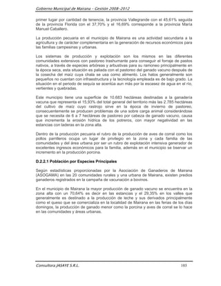 Gobierno Municipal de Mairana – Gestión 2008-2012

primer lugar por cantidad de tenencia, la provincia Vallegrande con el 45,61% seguida
de la provincia Florida con el 37,70% y el 16,69% corresponde a la provincia María
Manuel Caballero.

La producción pecuaria en el municipio de Mairana es una actividad secundaria a la
agricultura y de carácter complementaria en la generación de recursos económicos para
las familias campesinas y urbanas.

Los sistemas de producción y explotación son los mismos en las diferentes
comunidades extensivos con pastoreo trashumante para conseguir el forraje de pastos
nativos, a través de especies arbóreas y arbustivas para su ramoneo principalmente en
la época seca, esta situación es paliada con el pastoreo del ganado vacuno después de
la cosecha del maíz cuya chala se usa como alimento. Los hatos generalmente son
pequeños no cuentan con infraestructura y la tecnología empleada es de bajo grado. La
situación en el periodo de sequía se acentúa aun más por la escasez de agua en el río,
vertientes y quebradas.

Este municipio tiene una superficie de 10.683 hectáreas destinadas a la ganadería
vacuna que representa el 15,93% del total general del territorio más las 2.785 hectáreas
del cultivo de maíz cuyo rastrojo sirve en la época de invierno de pastoreo,
consecuentemente se producen problemas de una sobre carga animal considerándose
que se necesita de 6 a 7 hectáreas de pastoreo por cabeza de ganado vacuno, causa
que incrementa la erosión hídrica de los potreros, con mayor negatividad en las
estancias con laderas en la zona alta.

Dentro de la producción pecuaria el rubro de la producción de aves de corral como los
pollos parrilleros ocupa un lugar de privilegio en la zona y cada familia de las
comunidades y del área urbana por ser un rubro de explotación intensiva generador de
excelentes ingresos económicos para la familia, además en el municipio se bservar un
incremento en la producción porcina.

D.2.2.1 Población por Especies Principales

Según estadísticas proporcionadas por la Asociación de Ganaderos de Mairana
(ASOGAMA) en las 20 comunidades rurales y una urbana de Mairana, existen predios
ganaderos registrados en la campaña de vacunación a bovinos.

En el municipio de Mairana la mayor producción de ganado vacuno se encuentra en la
zona alta con un 70,64% es decir en las estancias y el 29,35% en los valles que
generalmente es destinado a la producción de leche y sus derivados principalmente
como el queso que se comercializa en la localidad de Mairana en las ferias de los días
domingos, la producción de ganado menor como la porcina y aves de corral se lo hace
en las comunidades y áreas urbanas.




Consultora JASAYE S.R.L.                                                         103
 