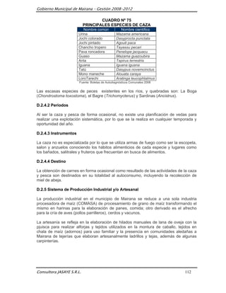 Gobierno Municipal de Mairana – Gestión 2008-2012

                                   CUADRO Nº 75
                           PRINCIPALES ESPECIES DE CAZA
                          Nombre común             Nombre científico
                       Urina                    Mazama americana
                       Jochi colorado           Dasyprocta punctata
                       Jochi pintado            Agouti paca
                       Chancho tropero          Tayassu pecari
                       Pava roncadora           Penelope jacquacu
                       Guaso                    Mazama guazoubira
                       Anta                     Tapirus terrestris
                       Iguana                   Iguana iguana
                       Tatú                     Dasypus novemcinctus
                       Mono maneche             Alouata caraya
                       LoroTarechi              Aratinga leucophtalmus
                       Fuente: Boletas de Autodiagnósticos Comunales 2008


Las escasas especies de peces existentes en los ríos, y quebradas son: La Boga
(Chondrostoma toxostoma), el Bagre (Trichomycterus) y Sardinas (Ancistrus).

D.2.4.2 Periodos

Al ser la caza y pesca de forma ocasional, no existe una planificación de vedas para
realizar una explotación sistemática, por lo que se la realiza en cualquier temporada y
oportunidad del año.

D.2.4.3 Instrumentos

La caza no es especializada por lo que se utiliza armas de fuego como ser la escopeta,
salon y anzuelos conociendo los hábitos alimenticios de cada especie y lugares como
los bañados, salitrales y fruteros que frecuentan en busca de alimentos.

D.2.4.4 Destino

La obtención de carnes en forma ocasional como resultado de las actividades de la caza
y pesca son destinados en su totalidad al autoconsumo, incluyendo la recolección de
miel de abeja.

D.2.5 Sistema de Producción Industrial y/o Artesanal

La producción industrial en el municipio de Mairana se reduce a una sola industria
procesadora de maíz (COMASA) de procesamiento de grano de maíz transformando el
mismo en harinas para la elaboración de panes, comida; otro derivado es el afrecho
para la cría de aves (pollos parrilleros), cerdos y vacunos.

La artesanía se refleja en la elaboración de hilados manuales de lana de oveja con la
pjuisca para realizar alforjas y tejidos utilizados en la montura de caballo, tejidos en
chala de maíz (adornos) para uso familiar y la presencia en comunidades aledañas a
Mairana de tejerías que elaboran artesanalmente ladrillos y tejas, además de algunas
carpinterías.




Consultora JASAYE S.R.L.                                                         112
 