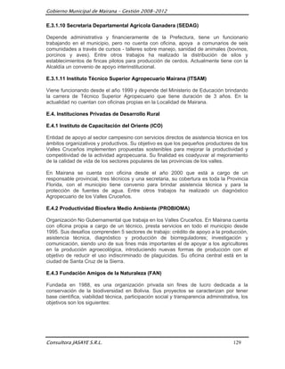 Gobierno Municipal de Mairana – Gestión 2008-2012

E.3.1.10 Secretaria Departamental Agrícola Ganadera (SEDAG)

Depende administrativa y financieramente de la Prefectura, tiene un funcionario
trabajando en el municipio, pero no cuenta con oficina, apoya a comunarios de seis
comunidades a través de cursos - talleres sobre manejo, sanidad de animales (bovinos,
porcinos y aves). Entre otros trabajos ha realizado la distribución de silos y
establecimientos de fincas pilotos para producción de cerdos. Actualmente tiene con la
Alcaldía un convenio de apoyo interinstitucional.

E.3.1.11 Instituto Técnico Superior Agropecuario Mairana (ITSAM)

Viene funcionando desde el año 1999 y depende del Ministerio de Educación brindando
la carrera de Técnico Superior Agropecuario que tiene duración de 3 años. En la
actualidad no cuentan con oficinas propias en la Localidad de Mairana.

E.4. Instituciones Privadas de Desarrollo Rural

E.4.1 Instituto de Capacitación del Oriente (ICO)

Entidad de apoyo al sector campesino con servicios directos de asistencia técnica en los
ámbitos organizativos y productivos. Su objetivo es que los pequeños productores de los
Valles Cruceños implementen propuestas sostenibles para mejorar la productividad y
competitividad de la actividad agropecuaria. Su finalidad es coadyuvar al mejoramiento
de la calidad de vida de los sectores populares de las provincias de los valles.

En Mairana se cuenta con oficina desde el año 2000 que está a cargo de un
responsable provincial, tres técnicos y una secretaria, su cobertura es toda la Provincia
Florida, con el municipio tiene convenio para brindar asistencia técnica y para la
protección de fuentes de agua. Entre otros trabajos ha realizado un diagnóstico
Agropecuario de los Valles Cruceños.

E.4.2 Productividad Biosfera Medio Ambiente (PROBIOMA)

Organización No Gubernamental que trabaja en los Valles Cruceños. En Mairana cuenta
con oficina propia a cargo de un técnico, presta servicios en todo el municipio desde
1995. Sus desafíos comprenden 5 sectores de trabajo: crédito de apoyo a la producción,
asistencia técnica, diagnóstico y producción de biorreguladores; investigación y
comunicación, siendo uno de sus fines más importantes el de apoyar a los agricultores
en la producción agroecológica, introduciendo nuevas formas de producción con el
objetivo de reducir el uso indiscriminado de plaguicidas. Su oficina central está en la
ciudad de Santa Cruz de la Sierra.

E.4.3 Fundación Amigos de la Naturaleza (FAN)

Fundada en 1988, es una organización privada sin fines de lucro dedicada a la
conservación de la biodiversidad en Bolivia. Sus proyectos se caracterizan por tener
base científica, viabilidad técnica, participación social y transparencia administrativa, los
objetivos son los siguientes:




Consultora JASAYE S.R.L.                                                              129
 