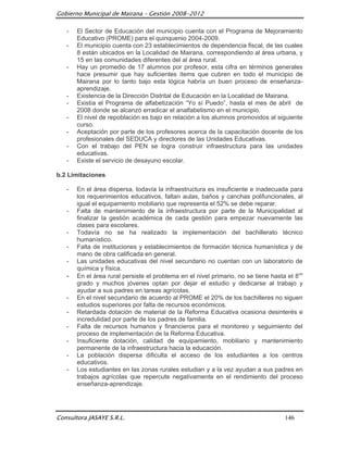 Gobierno Municipal de Mairana – Gestión 2008-2012

   -   El Sector de Educación del municipio cuenta con el Programa de Mejoramiento
       Educativo (PROME) para el quinquenio 2004-2009.
   -   El municipio cuenta con 23 establecimientos de dependencia fiscal, de las cuales
       8 están ubicados en la Localidad de Mairana, correspondiendo al área urbana, y
       15 en las comunidades diferentes del al área rural.
   -   Hay un promedio de 17 alumnos por profesor, esta cifra en términos generales
       hace presumir que hay suficientes ítems que cubren en todo el municipio de
       Mairana por lo tanto bajo esta lógica habría un buen proceso de enseñanza-
       aprendizaje.
   -   Existencia de la Dirección Distrital de Educación en la Localidad de Mairana.
   -   Existía el Programa de alfabetización “Yo sí Puedo”, hasta el mes de abril de
       2008 donde se alcanzó erradicar el analfabetismo en el municipio.
   -   El nivel de repoblación es bajo en relación a los alumnos promovidos al siguiente
       curso.
   -   Aceptación por parte de los profesores acerca de la capacitación docente de los
       profesionales del SEDUCA y directores de las Unidades Educativas.
   -   Con el trabajo del PEN se logra construir infraestructura para las unidades
       educativas.
   -   Existe el servicio de desayuno escolar.

b.2 Limitaciones

   -   En el área dispersa, todavía la infraestructura es insuficiente e inadecuada para
       los requerimientos educativos, faltan aulas, baños y canchas polifuncionales, al
       igual el equipamiento mobiliario que representa el 52% se debe reparar.
   -   Falta de mantenimiento de la infraestructura por parte de la Municipalidad al
       finalizar la gestión académica de cada gestión para empezar nuevamente las
       clases para escolares.
   -   Todavía no se ha realizado la implementación del bachillerato técnico
       humanístico.
   -   Falta de instituciones y establecimientos de formación técnica humanística y de
       mano de obra calificada en general.
   -   Las unidades educativas del nivel secundario no cuentan con un laboratorio de
       química y física.
   -   En el área rural persiste el problema en el nivel primario, no se tiene hasta el 8vo
       grado y muchos jóvenes optan por dejar el estudio y dedicarse al trabajo y
       ayudar a sus padres en tareas agrícolas.
   -   En el nivel secundario de acuerdo al PROME el 20% de los bachilleres no siguen
       estudios superiores por falta de recursos económicos.
   -   Retardada dotación de material de la Reforma Educativa ocasiona desinterés e
       incredulidad por parte de los padres de familia.
   -   Falta de recursos humanos y financieros para el monitoreo y seguimiento del
       proceso de implementación de la Reforma Educativa.
   -   Insuficiente dotación, calidad de equipamiento, mobiliario y mantenimiento
       permanente de la infraestructura hacia la educación.
   -   La población dispersa dificulta el acceso de los estudiantes a los centros
       educativos.
   -   Los estudiantes en las zonas rurales estudian y a la vez ayudan a sus padres en
       trabajos agrícolas que repercute negativamente en el rendimiento del proceso
       enseñanza-aprendizaje.




Consultora JASAYE S.R.L.                                                            146
 