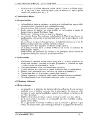 Gobierno Municipal de Mairana – Gestión 2008-2012

   -   El 37,40% de la población menor de 2 años y el 42,33% de la población mayor
       de 2 y menor de 5 años presentan algún grado de desnutrición, siendo que la
       desnutrición grave alcanza a 0,47%.

d) Saneamiento Básico

d.1 Potencialidades

   -   La Localidad de Mairana cuenta con un sistema de distribución de agua potable
       con capacidad de cobertura de toda la población urbana.
   -   Mayor proporción de la población cuenta con agua potable.
   -   Existe sistema de dotación de agua potable en comunidades a través de
       Cooperativas de agua o Comités de Agua.
   -   Existen ríos y vertientes de las que se provee de agua.
   -   La existencia de una Termoeléctrica en la localidad de Mataral, permite que se
       pueda realizar extensiones de considerable tamaño para la agroindustria en el
       municipio.
   -   Se cuenta con energía eléctrica permanente en toda el área urbana y la red de
       distribución atraviesa buena parte del territorio municipal.
   -   Mayor proporción de la población cuenta con energía eléctrica.
   -   En muchos domicilios de la Localidad de Mairana se cuenta con sistemas de
       pozos ciegos e inodoros.
   -   Existe servicio de recolección de basuras en las principales zonas urbanas lo
       que permite el recojo de basura de manera permanente.

d.2 Limitaciones

   -   Actualmente la fuente de abastecimiento de agua en la Localidad de Mairana es
       inadecuada, debiendo buscarse otra fuente que permita la obtención de agua
       potable con todos los estándares de calidad.
   -   El agua disponible no reune los parámetros de potabilidad.
   -   A causa del agua no potabilizada se genera un alto índice de mortalidad infantil.
   -   Algunas viviendas aisladas de su comunidad no tienen energía eléctrica.
   -   El sistema de dotación de energía no cubre todo el municipio.
   -   Falta de infraestructura de baños y/o letrinas en la mayoría de las comunidades.
   -   El recojo y disposición de la basura es inadecuado en las comunidades.

e) Urbanismo y Vivienda

e.1 Potencialidades

   -   La ubicación de la Localidad de Mairana sobre la confluencia de una carretera
       asfaltada es un importante elemento para la dinamización del comercio y los
       servicios. El hecho que la Localidad de Mairana, se constituya como la perla de
       los Valles Cruceños.
   -   El déficit habitación cuantitativo, se da en menor proporción en el área urbana.
   -   En la zona existen materiales de construcción para las viviendas (madera,
       piedra, arena y otros).
   -   En el lugar existen materiales accesibles a toda la población en general, lo que
       junto a los conocimientos y tradición arquitectónica de sus pobladores favorecen




Consultora JASAYE S.R.L.                                                         148
 