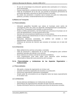 Gobierno Municipal de Mairana – Gestión 2008-2012

   -     El uso de la tecnología de producción agrícola esta acentuada en lo manual y
         semi-mecanizado.
   -     Escasa capacitación y asistencia técnica recibida por productores agropecuarios.
   -     Falta de consolidación de la red vial, que permita el transporte permanente de
         productos agrícolas y pecuarios en época lluviosa a mercados.
   -     No existe una promoción e incentivo real al turismo de parte de instituciones
         públicas y privadas, fundamentalmente de la municipalidad.

b) Medios de Transporte

b.1.Potencialidades

   -     Ubicación geográfica favorable que coloca al municipio como centro de
         convergencia entre dos polos de desarrollo interdepartamental (Cochabamba -
         Santa Cruz -Chuquisaca) como también a nivel provincial.
   -     Existe un tráfico permanente y de forma fluida que comunica al municipio con el
         resto del departamento y el país durante todo el año.
   -     Servicios de comunicaciones (telefónicos) en el área urbana.
   -     Amplia cobertura de radioemisoras en todo el municipio a través de los servicios
         locales y nacionales.
   -     Estaciones televisivas conectadas vía satélites con canales a nivel
         departamental, nacional e internacional.
   -     Cobertura de servicios de Internet, que conectan al municipio con el resto del
         mundo.

b.2.Limitaciones

   -     Mala calidad de los caminos comunales y vecinales.
   -     Falta de prevención y elaboración de un plan de contingencia para contener
         desastres naturales que afectan a los caminos.
   -     Poca cobertura en el área rural de los servicios de telefonía.
   -     Poca programación local tanto radial como televisiva sobre temáticas
         relacionadas al desarrollo socio-económico del municipio.

G.1.4.    Potencialidades    y   Limitaciones    de   los   Aspectos    Organizativo    -
         Institucionales

a.1 Potencialidades

   -     Alto grado y manejo de organización en el área rural.
   -     Vocación económica organizativa de acuerdo a su producción.
   -     Estructuras organizativas claramente consolidadas.
   -     Amplio poder de convocatoria de sus dirigentes sobre las bases especialmente
         en el sector rural.

a.2. Limitaciones

   -     Escasa alianzas estratégicas con instituciones de desarrollo.
   -     Desconfianza de organizaciones naturales de base hacia las instituciones.
   -     Escasa información hacia los comunarios para toma de decisiones correctas.




Consultora JASAYE S.R.L.                                                          151
 