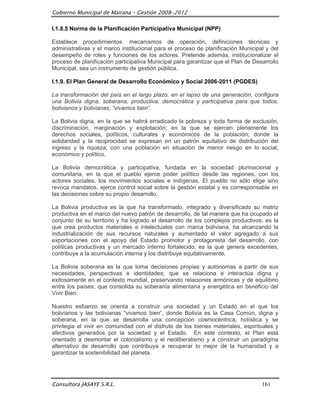 Gobierno Municipal de Mairana – Gestión 2008-2012

I.1.8.5 Norma de la Planificación Participativa Municipal (NPP)

Establece procedimientos, mecanismos de operación, definiciones técnicas y
administrativas y el marco institucional para el proceso de planificación Municipal y del
desempeño de roles y funciones de los actores. Pretende además, institucionalizar el
proceso de planificación participativa Municipal para garantizar que el Plan de Desarrollo
Municipal, sea un instrumento de gestión pública.

I.1.9. El Plan General de Desarrollo Económico y Social 2006-2011 (PGDES)

La transformación del país en el largo plazo, en el lapso de una generación, configura
una Bolivia digna, soberana, productiva, democrática y participativa para que todos,
bolivianos y bolivianas, “vivamos bien“.

La Bolivia digna, en la que se habrá erradicado la pobreza y toda forma de exclusión,
discriminación, marginación y explotación; en la que se ejercen plenamente los
derechos sociales, políticos, culturales y económicos de la población; donde la
solidaridad y la reciprocidad se expresan en un patrón equitativo de distribución del
ingreso y la riqueza; con una población en situación de menor riesgo en lo social,
económico y político.

La Bolivia democrática y participativa, fundada en la sociedad plurinacional y
comunitaria, en la que el pueblo ejerce poder político desde las regiones, con los
actores sociales, los movimientos sociales e indígenas. El pueblo no sólo elige sino
revoca mandatos, ejerce control social sobre la gestión estatal y es corresponsable en
las decisiones sobre su propio desarrollo.

La Bolivia productiva es la que ha transformado, integrado y diversificado su matriz
productiva en el marco del nuevo patrón de desarrollo, de tal manera que ha ocupado el
conjunto de su territorio y ha logrado el desarrollo de los complejos productivos; es la
que crea productos materiales e intelectuales con marca boliviana, ha alcanzando la
industrialización de sus recursos naturales y aumentado el valor agregado a sus
exportaciones con el apoyo del Estado promotor y protagonista del desarrollo, con
políticas productivas y un mercado interno fortalecido; es la que genera excedentes,
contribuye a la acumulación interna y los distribuye equitativamente.

La Bolivia soberana es la que toma decisiones propias y autónomas a partir de sus
necesidades, perspectivas e identidades; que se relaciona e interactúa digna y
exitosamente en el contexto mundial, preservando relaciones armónicas y de equilibrio
entre los países; que consolida su soberanía alimentaria y energética en beneficio del
Vivir Bien.

Nuestro esfuerzo se orienta a construir una sociedad y un Estado en el que los
bolivianos y las bolivianas “vivamos bien“, donde Bolivia es la Casa Común, digna y
soberana, en la que se desarrolla una concepción cosmocéntrica, holística y se
privilegia el vivir en comunidad con el disfrute de los bienes materiales, espirituales y
afectivos generados por la sociedad y el Estado. En este contexto, el Plan está
orientado a desmontar el colonialismo y el neoliberalismo y a construir un paradigma
alternativo de desarrollo que contribuya a recuperar lo mejor de la humanidad y a
garantizar la sostenibilidad del planeta.




Consultora JASAYE S.R.L.                                                           161
 