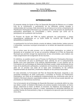Gobierno Municipal de Mairana – Gestión 2008-2012



                                Tec. Jhonny Rosales
                           HONORABLE ALCALDE MUNICIPAL




                                  INTRODUCCIÓN

El presente trabajo de Ajuste al Plan de Desarrollo Municipal de Mairana es un trabajo
fruto de la coordinación y participación de los diferentes actores sociales e
institucionales del municipio. Este documento se enmarca en la norma y lineamiento de
Planificación Participativa Municipal cuyo resultado es fruto del proceso de planificación
participativa desarrollado en comunidades y barrio, proceso que contó con la
participación de la población del municipio.

El Proceso de Ajuste del PDM se realizó aplicando los instrumentos y bases
metodológicas establecidas en La GUÍA PARA EL AJUSTE DE PLANES DE
DESARROLLO MUNICIPAL.

La participación fue de forma directa a través de talleres, boleta familiar, boleta comunal
y entrevistas, reuniones municipal enmarcado en el ámbito del desarrollo económico y
social.

En un primer paso de este proceso, con la planificación participativa, se ordenó la
demanda de la sociedad civil, la que se encuentra reflejada en el Plan de Desarrollo
Municipal que permitió recoger las aspiraciones de las comunidades, para realizar una
mejor programación de la asignación de los recursos.

En definitiva, es posible asumir que el Proceso de Planificación Participativa Municipal,
es un instrumento útil para la planificación local, además de ser lo suficientemente
flexible como para adecuarse a las políticas departamentales, lo que significa que la
Formulación de una Estrategia de Desarrollo Municipal, puede y debe alimentarse de los
frutos de la planificación participativa, cumpliendo con la premisa de que la planificación
debe ser un proceso que parte de la base para consolidarse en las políticas
Departamentales de desarrollo y finalmente reflejarse en las políticas Nacionales.

En este entendido, la Formulación del Plan de Desarrollo Municipal, responde a una
necesidad estratégica de darle continuidad y consolidar el Proceso de Planificación
Participativa, por ende se ha establecido progresivamente las condiciones para que el
Gobierno Municipal adquiera capacidades propias, de forma tal que pueda ejecutar sus
prioridades sin interferencia económica.

Con la formulación de la Estrategia de Desarrollo Municipal, se pretende definir los roles
que deben cumplir: el Gobierno Municipal y los actores sociales involucrados; al mismo
tiempo, determinar la Visión, la Misión, la Vocación, los Objetivos, las Estrategias, las
Políticas y las Aspiraciones urbanas y rurales, expresadas en demandas efectivas con
posibles fuentes de financiamiento y bajo un cronograma de ejecución para los próximos
cinco años.




Consultora JASAYE S.R.L.                                                            XIX
 