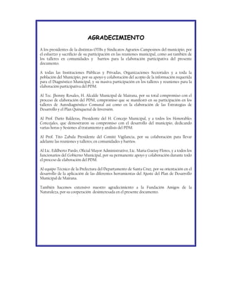 AGRADECIMIENTO
A los presidentes de la distintas OTBs y Sindicatos Agrarios Campesinos del municipio, por
el esfuerzo y sacrificio de su participación en las reuniones municipal, como así también de
los talleres en comunidades y barrios para la elaboración participativa del presente
documento.

A todas las Instituciones Públicas y Privadas, Organizaciones Sectoriales y a toda la
población del Municipio, por su apoyo y colaboración del acopio de la información requerida
para el Diagnóstico Municipal, y su masiva participación en los talleres y reuniones para la
elaboración participativa del PDM.

Al Tec. Jhonny Rosales, H. Alcalde Municipal de Mairana, por su total compromiso con el
proceso de elaboración del PDM, compromiso que se manifestó en su participación en los
talleres de Autodiagnóstico Comunal así como en la elaboración de las Estrategias de
Desarrollo y el Plan Quinquenal de Inversión.

Al Prof. Dario Balderas, Presidente del H. Concejo Municipal, y a todos los Honorables
Concejales, que demostraron su compromiso con el desarrollo del municipio, dedicando
varias horas y Sesiones al tratamiento y análisis del PDM.

Al Prof. Tito Zabala Presidente del Comité Vigilancia, por su colaboración para llevar
adelante las reuniones y talleres; en comunidades y barrios.

Al Lic. Edilberto Pardo, Oficial Mayor Administrativo, Lic. Maria Gueisy Flores, y a todos los
funcionarios del Gobierno Municipal, por su permanente apoyo y colaboración durante todo
el proceso de elaboración del PDM.

Al equipo Técnico de la Prefectura del Departamento de Santa Cruz, por su orientación en el
desarrollo de la aplicación de las diferentes herramientas del Ajuste del Plan de Desarrollo
Municipal de Mairana.

También hacemos extensivo nuestro agradecimiento a la Fundación Amigos de la
Naturaleza, por su cooperación desinteresada en el presente documento.
 