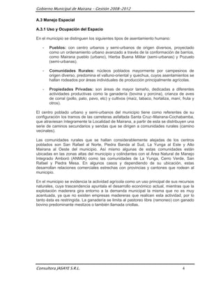 Gobierno Municipal de Mairana – Gestión 2008-2012

A.3 Manejo Espacial

A.3.1 Uso y Ocupación del Espacio

En el municipio se distinguen los siguientes tipos de asentamiento humano:

   -   Pueblos: con centro urbanos y semi-urbanos de origen diversos, proyectado
       como un ordenamiento urbano avanzado a través de la conformación de barrios,
       como Mairana pueblo (urbano), Hierba Buena Militar (semi-urbanas) y Pozuelo
       (semi-urbanas).

   -   Comunidades Rurales: núcleos poblados mayormente por campesinos de
       origen diverso, predomina el valluno-oriental y quechua, cuyos asentamientos se
       hallan rodeados por áreas individuales de producción principalmente agrícolas.

   -   Propiedades Privadas: son áreas de mayor tamaño, dedicadas a diferentes
       actividades productivas como la ganadería (bovina y porcina), crianza de aves
       de corral (pollo, pato, pavo, etc) y cultivos (maíz, tabaco, hortaliza, maní, fruta y
       otros).

El centro poblado urbano y semi-urbanos del municipio tiene como referentes de su
configuración los tramos de las carreteras asfaltada Santa Cruz–Mairana-Cochabamba,
que atraviesan íntegramente la Localidad de Mairana, a partir de esta se distribuyen una
serie de caminos secundarios y sendas que se dirigen a comunidades rurales (camino
vecinales).

Las comunidades rurales que se hallan considerablemente alejadas de los centros
poblados son San Rafael al Norte, Piedra Banda al Sud, La Yunga al Este y Alto
Mairana al Oeste del municipio. Así mismo algunas de estas comunidades están
ubicadas en las zonas altas del municipio y colindantes con el Área Natural de Manejo
Integrado Amboró (ANMIA) como las comunidades de La Yunga, Cerro Verde, San
Rafael y Piedra Mesa. En algunos casos y dependiendo de su ubicación, estas
desarrollan relaciones comerciales estrechas con provincias y cantones que rodean al
municipio.

En el municipio se evidencia la actividad agrícola como un uso principal de sus recursos
naturales, cuya trascendencia apuntala el desarrollo económico actual, mientras que la
explotación maderera gira entorno a la demanda municipal la misma que no es muy
acentuada, ya que no existen empresas madereras que realicen esta actividad, por lo
tanto ésta es restringida. La ganadería se limita al pastoreo libre (ramoneo) con ganado
bovino predominante mestizos o también llamada criollas.




Consultora JASAYE S.R.L.                                                             4
 