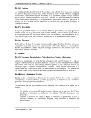 Gobierno Municipal de Mairana – Gestión 2008-2012

B.2.2.4.2 Heladas

Las heladas afectan directamente al desarrollo de los cultivos, cuya frecuencia es anual
con periodo de presencia que inicia en los meses de abril o mayo y finaliza en agosto
ocasionando como efecto el poco desarrollo de la cobertura vegetal. Riesgo climático
que no motiva ha realizar siembra de cultivo a secano por ende se tienen parcelas de
cultivo descubiertas favoreciendo a la degradación rápida de los suelos por efectos de la
erosión. Su acción tiene efectos negativos en general sobre los árboles frutales y la
vegetación natural.

B.2.2.4.3 Granizada

Aunque la granizada tiene una ocurrencia difícil de pronosticar, una sola granizada
intensa puede ser muy perjudicial para árboles frutales y otros cultivos, que si bien el
municipio presenta una frecuencia relativa baja de ocurrencia de granizada de 1 o 2
cada 5 años, efecto que trae consigo la aceleración de la degradación de los suelos.

B.2.2.4.4 Tormenta

En los últimos 3 años el municipio ha presentado riesgo climático, debido a las lluvias
torrenciales que han ocasionado deslizamiento del suelo (tierra) en comunidades
(Hierba Buena Militar y otras) trayendo consigo inundaciones de parcela y por ende
perdidas de cultivos y vivienda.

B.2.3 Suelos

B.2.3.1 Principales Características Físico-Químicas, Textura y Estructura

Mairana se caracteriza por tener tierras aptas para uso agrícola (clases II – IV) que
ocupan fundamentalmente los valles, terrazas y laderas suaves del sector intermedio ha
alto; tierras solo para uso con cultivos perennes (clases V, VI y VII) que ocupan las
serranías bajas y medias principalmente; también tienen tierras destinadas a la
conservación y/o protección (clase VIII) incluido el Parque Nacional. Con textura que
van desde liviana (franco-arenoso a arenoso) a pesada (franco-arcilloso a arcilloso).

B.2.3.2 Zonas y Grados de Erosión

Debido a las características físicas de la textura liviana, los suelos se tornan
susceptibles a la erosión hídrica y eólica, que provoca el arrastre de los sedimentos
(partículas de suelo) hacia lugares bajos.

Es pertinente que los agricultores asuman medidas para proteger sus suelos de la
erosión:

   -   No habilitar terrenos para fines agrícolas en laderas que tengan más del 20% de
       pendiente si los suelos son profundos y no más de 10% si los suelos son poco
       profundos.
   -   Realizar la siembra en surcos o fajas de contorno en pendientes suaves y
       construir terrazas en pendientes mayores, para aminorar la velocidad de
       escurrimiento.




Consultora JASAYE S.R.L.                                                          9
 