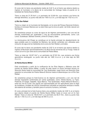 Gobierno Municipal de Mairana – Gestión 2008-2012

El curso del río tiene una pendiente media de 0,44 % en el tramo que abarca desde su
ingreso al municipio a la altura de la comunidad de Verdugo hasta el puente en la
localidad de Hierba Buena Militar.

Tiene un área de 21,76 Km² y un perímetro de 23,89 Km. que encierra una forma de
drenaje dendrítico, su punto más alto de 1180 m.s.n.m. y el más bajo de 1152 m.s.n.m.

c) Río San Rafael

Tiene su origen en el municipio de Samaipata, en la zona del Parque Nacional Amboro,
bordea al municipio Mairana por su lado Este que le sirve en parte de límite natural con
Samaipata.

Se caracteriza porque su curso de agua es de régimen permanente y con una red de
drenaje conformada por quebradas y ríos de escurrimiento permanente, como: Los
Loros, Guadalupe, Bañado Grande y entre El Chape y Solar.

La microcuenca del Chape se constituye en la fuente principal de abastecimiento de
agua potable para la Localidad de Mairana, las demás vertientes son utilizadas para
consumo de agua de los habitantes de la zona de San Rafael y animales.

El curso del río tiene una pendiente media de 2,82 % en el tramo que abarca desde su
ingreso al Municipio aproximadamente a la altura de las serranías de La Yunga, hasta el
cruce con el río que viene de la comunidad de Piedra Mesa.

Tiene un área de 143,87 Km² y un perímetro de 67,92 Km. que encierra una forma
geométrica rectangular, su punto más alto de 1480 m.s.n.m. y el más bajo de 560
m.s.n.m.

d) Hierba Buena Militar

Está considerada a partir de la confluencia de los Ríos Negros y Mairana zona del
puente de Hierba Buena Militar, a partir de este sector el cauce principal recorre en
dirección Norte hasta la comunidad de Tres Quebradas, luego toma una dirección Este
pasando la comunidad de Piedra Mesa-El Bronce hasta el desemboque con el Río San
Rafael.

Se caracteriza porque la Sub-Cuenca es de régimen permanente y con una red de
drenaje importante conformada por varias quebradas, como: Hierba Buena, La Tigra,
Pedernal, El Chape, Saladillo, Agua Blanca, Tres Quebradas, Piedra Mesa-El Bronce y
entre los ríos El Curial. Sus aguas son aprovechadas por los agricultores para el riego
de hortalizas y frutales de cítricos (mandarinas) ubicadas en pequeñas terrazas a través
del sistema de bombeo y también para el consumo humano y animales.

El curso principal de la Sub-Cuenca tiene una pendiente media de 0,88 % en el tramo
que abarca desde el puente de Hierba Buena Militar hasta el cruce con el río San
Rafael. Tiene un área de 158,05 Km² y un perímetro de 59,41 Km., tiene su punto más
alto de 1.150 m.s.n.m. y el más bajo de 940 m.s.n.m.




Consultora JASAYE S.R.L.                                                         22
 