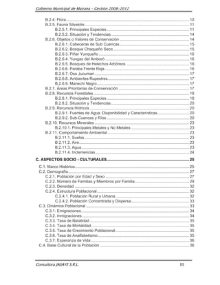 Gobierno Municipal de Mairana – Gestión 2008-2012

       B.2.4. Flora ................................................................................................................ 10
       B.2.5. Fauna Silvestre ............................................................................................... 11
            B.2.5.1. Principales Especies ........................................................................... 11
            B.2.5.2. Situación y Tendencias ....................................................................... 14
       B.2.6. Objetos o Valores de Conservación ............................................................... 14
            B.2.6.1. Cabeceras de Sub Cuencas ............................................................... 15
            B.2.6.2. Bosque Chaqueño Seco ..................................................................... 15
            B.2.6.3. Piñar Yunqueño .................................................................................. 16
            B.2.6.4. Yungas del Amboró ............................................................................ 16
            B.2.6.5. Bosques de Helechos Arbóreos ......................................................... 16
            B.2.6.6. Paraba Frente Roja ............................................................................. 16
            B.2.6.7. Oso Jucumari ...................................................................................... 17
            B.2.6.8. Ambientes Rupestres .......................................................................... 17
            B.2.6.9. Manechi Negro .................................................................................... 17
       B.2.7. Áreas Prioritarias de Conservación ................................................................ 17
       B.2.8. Recursos Forestales ....................................................................................... 18
            B.2.8.1. Principales Especies ........................................................................... 18
            B.2.8.2. Situación y Tendencias ....................................................................... 20
       B.2.9. Recursos Hídricos .......................................................................................... 20
            B.2.9.1. Fuentes de Agua: Disponibilidad y Características............................. 20
            B.2.9.2. Sub-Cuencas y Ríos ........................................................................... 20
       B.2.10. Recursos Minerales ...................................................................................... 23
            B.2.10.1. Principales Metales y No Metales ..................................................... 23
       B.2.11. Comportamiento Ambiental .......................................................................... 23
            B.2.11.1. Suelos ............................................................................................... 23
            B 2.11.2. Aire .................................................................................................... 23
            B.2.11.3. Agua .................................................................................................. 23
            B.2.11.4. Inclemencias ..................................................................................... 24
C. ASPECTOS SOCIO - CULTURALES........................................................................... 25
  C.1. Marco Histórico........................................................................................................ 25
  C.2. Demografía .............................................................................................................. 27
     C.2.1. Población por Edad y Sexo ............................................................................ 27
     C.2.2. Número de Familias y Miembros por Familia ................................................. 29
     C.2.3. Densidad ........................................................................................................ 32
     C.2.4. Estructura Poblacional .................................................................................... 32
           C.2.4.1. Población Rural y Urbana ................................................................... 32
           C.2.4.2. Población Concentrada y Dispersa..................................................... 33
  C.3. Dinámica Poblacional .............................................................................................. 33
     C.3.1. Emigraciones .................................................................................................. 34
     C.3.2. Inmigraciones ................................................................................................. 34
     C.3.3. Tasa de Natalidad .......................................................................................... 35
     C.3.4. Tasa de Mortalidad ......................................................................................... 35
     C.3.5. Tasa de Crecimiento Poblacional ................................................................... 35
     C.3.6. Tasa de Analfabetismo ................................................................................... 35
     C.3.7. Esperanza de Vida ......................................................................................... 36
  C.4. Base Cultural de la Población ................................................................................. 36



Consultora JASAYE S.R.L.                                                                                                  III
 