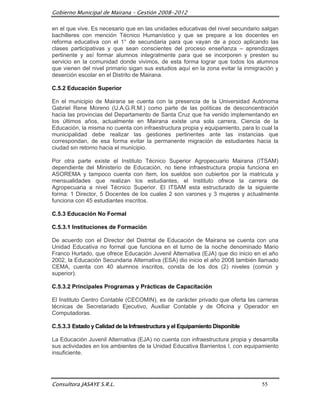 Gobierno Municipal de Mairana – Gestión 2008-2012

en el que vive. Es necesario que en las unidades educativas del nivel secundario salgan
bachilleres con mención Técnico Humanístico y que se prepare a los docentes en
reforma educativa con el 1° de secundaria para que vayan de a poco aplicando las
clases participativas y que sean conscientes del proceso enseñanza – aprendizajes
pertinente y así formar alumnos integralmente para que se incorporen y presten su
servicio en la comunidad donde vivimos, de esta forma lograr que todos los alumnos
que vienen del nivel primario sigan sus estudios aquí en la zona evitar la inmigración y
deserción escolar en el Distrito de Mairana.

C.5.2 Educación Superior

En el municipio de Mairana se cuenta con la presencia de la Universidad Autónoma
Gabriel Rene Moreno (U.A.G.R.M.) como parte de las políticas de desconcentración
hacia las provincias del Departamento de Santa Cruz que ha venido implementando en
los últimos años, actualmente en Mairana existe una sola carrera, Ciencia de la
Educación, la misma no cuenta con infraestructura propia y equipamiento, para lo cual la
municipalidad debe realizar las gestiones pertinentes ante las instancias que
correspondan, de esa forma evitar la permanente migración de estudiantes hacia la
ciudad sin retorno hacia el municipio.

Por otra parte existe el Instituto Técnico Superior Agropecuario Mairana (ITSAM)
dependiente del Ministerio de Educación, no tiene infraestructura propia funciona en
ASOREMA y tampoco cuenta con ítem, los sueldos son cubiertos por la matricula y
mensualidades que realizan los estudiantes, el Instituto ofrece la carrera de
Agropecuaria a nivel Técnico Superior. El ITSAM esta estructurado de la siguiente
forma: 1 Director, 5 Docentes de los cuales 2 son varones y 3 mujeres y actualmente
funciona con 45 estudiantes inscritos.

C.5.3 Educación No Formal

C.5.3.1 Instituciones de Formación

De acuerdo con el Director del Distrital de Educación de Mairana se cuenta con una
Unidad Educativa no formal que funciona en el turno de la noche denominado Mario
Franco Hurtado, que ofrece Educación Juvenil Alternativa (EJA) que dio inicio en el año
2002, la Educación Secundaria Alternativa (ESA) dio inicio el año 2008 también llamado
CEMA, cuenta con 40 alumnos inscritos, consta de los dos (2) niveles (común y
superior).

C.5.3.2 Principales Programas y Prácticas de Capacitación

El Instituto Centro Contable (CECOMIN), es de carácter privado que oferta las carreras
técnicas de Secretariado Ejecutivo, Auxiliar Contable y de Oficina y Operador en
Computadoras.

C.5.3.3 Estado y Calidad de la Infraestructura y el Equipamiento Disponible

La Educación Juvenil Alternativa (EJA) no cuenta con infraestructura propia y desarrolla
sus actividades en los ambientes de la Unidad Educativa Barrientos I, con equipamiento
insuficiente.




Consultora JASAYE S.R.L.                                                         55
 