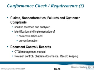 Conformance Check / Requirements (3) Claims, Nonconformities, Failures and Customer Complaints shall be recorded and analyzed identification and implementation of  corrective action and preventive action Document Control / Records CTQI management manual Revision control / obsolete documents / Record keeping 