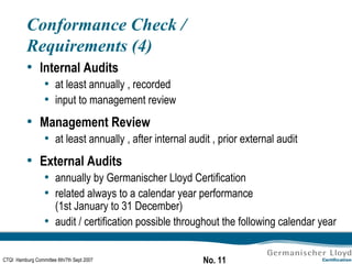 Conformance Check / Requirements (4) Internal Audits at least annually , recorded input to management review Management Review at least annually , after internal audit , prior external audit External Audits annually by Germanischer Lloyd Certification related always to a calendar year performance  (1st January to 31 December) audit / certification possible throughout the following calendar year 