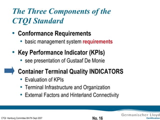 The Three Components of the CTQI Standard Conformance Requirements basic management system  requirements Key Performance Indicator (KPIs) see presentation of Gustaaf De Monie Container Terminal Quality INDICATORS Evaluation of KPIs Terminal Infrastructure and Organization External Factors and Hinterland Connectivity 