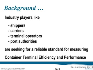 Background … Industry players like  - shippers - carriers - terminal operators - port authorities are seeking for a reliable standard for measuring Container Terminal Efficiency and Performance 