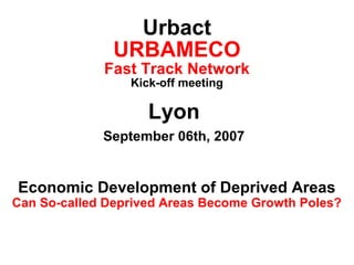 Urbact
URBAMECO

Fast Track Network
Kick-off meeting

Lyon
September 06th, 2007

Economic Development of Deprived Areas

Can So-called Deprived Areas Become Growth Poles?

 