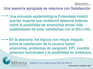 Una asesoría apropiada se relaciona con Satisfacción En la asesoría, los tópicos con mayor impacto sobre la satisfacción de la usuaria fueron amenorrea, problemas de sangrado, EPI, eventos adversos hormonales y la posibilidad de embarazo.  Una encuesta epidemiológica Finlandesa mostró que las mujeres que recibieron asesoría extensa sobre la posibilidad de amenorrea tenían más posibilidades de estar satisfechas con el SIU-LNG. Backman T et al. Obstet Gynecol 2002; 99: 608-613 