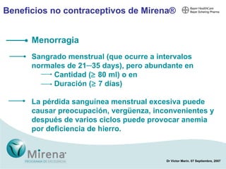 Beneficios no contraceptivos de Mirena ® Menorragia Sangrado menstrual (que ocurre a intervalos normales de 21─35 days), pero abundante en Cantidad (   80 ml) o en  Duración (   7 días)  La pérdida sanguínea menstrual excesiva puede causar preocupación, vergüenza, inconvenientes y después de varios ciclos puede provocar anemia por deficiencia de hierro. 