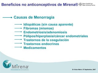 Beneficios no anticonceptivos de Mirena ® Causas de Menorragia Idiopáticas  (sin causa aparente) Fibromas (miomas) Endometriosis/ adenomiosis Pólipos/hiperplasia/cáncer endometriales Trastornos de la coagulación Trastornos endocrinos Medicamentos 