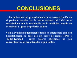 CONCLUSIONES
• La indicación del procedimiento de revascularización en
el paciente pasadas las 24 horas después del IAM no se
correlaciona con lo establecido en la medicina basada en
evidencias y guías de práctica clínica
• En la evaluación del paciente tanto en emergencia como en
hospitalización se hace uso del score de riesgo TIMI y
Killip-Kimball cuyos valores obtenidos no son
concordantes con los obtenidos según tablas.
 