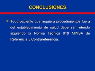  Todo paciente que requiera procedimientos fueraTodo paciente que requiera procedimientos fuera
del establecimiento de salud debe ser referidodel establecimiento de salud debe ser referido
siguiendo la Norma Técnica 018 MINSA desiguiendo la Norma Técnica 018 MINSA de
Referencia y Contrareferencia.Referencia y Contrareferencia.
CONCLUSIONESCONCLUSIONES
 