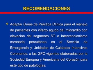RECOMENDACIONESRECOMENDACIONES
 Adaptar Guías de Práctica Clínica para el manejoAdaptar Guías de Práctica Clínica para el manejo
de pacientes con infarto agudo del miocardio conde pacientes con infarto agudo del miocardio con
elevación del segmento ST e Intervencionismoelevación del segmento ST e Intervencionismo
coronario percutáneo en el Servicio decoronario percutáneo en el Servicio de
Emergencia y Unidades de Cuidados IntensivosEmergencia y Unidades de Cuidados Intensivos
Coronarios, a las GPC vigentes elaboradas por laCoronarios, a las GPC vigentes elaboradas por la
Sociedad Europea y Americana del Corazón paraSociedad Europea y Americana del Corazón para
este tipo de patologías.este tipo de patologías.
 
