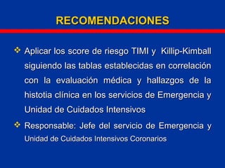  Aplicar los score de riesgo TIMI y Killip-KimballAplicar los score de riesgo TIMI y Killip-Kimball
siguiendo las tablas establecidas en correlaciónsiguiendo las tablas establecidas en correlación
con la evaluación médica y hallazgos de lacon la evaluación médica y hallazgos de la
histotia clínica en los servicios de Emergencia yhistotia clínica en los servicios de Emergencia y
Unidad de Cuidados IntensivosUnidad de Cuidados Intensivos
 Responsable: Jefe del servicio de Emergencia yResponsable: Jefe del servicio de Emergencia y
Unidad de Cuidados Intensivos CoronariosUnidad de Cuidados Intensivos Coronarios
RECOMENDACIONESRECOMENDACIONES
 