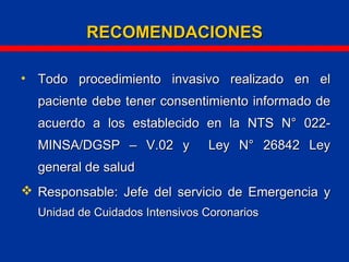 • Todo procedimiento invasivo realizado en elTodo procedimiento invasivo realizado en el
paciente debe tener consentimiento informado depaciente debe tener consentimiento informado de
acuerdo a los establecido en laacuerdo a los establecido en la NTS N° 022-NTS N° 022-
MINSA/DGSP – V.02 y Ley N° 26842 LeyMINSA/DGSP – V.02 y Ley N° 26842 Ley
general de saludgeneral de salud
 Responsable: Jefe del servicio de Emergencia yResponsable: Jefe del servicio de Emergencia y
Unidad de Cuidados Intensivos CoronariosUnidad de Cuidados Intensivos Coronarios
RECOMENDACIONESRECOMENDACIONES
 