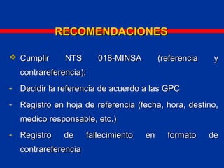 RECOMENDACIONESRECOMENDACIONES
 Cumplir NTS 018-MINSA (referencia yCumplir NTS 018-MINSA (referencia y
contrareferencia):contrareferencia):
- Decidir la referencia de acuerdo a las GPCDecidir la referencia de acuerdo a las GPC
- Registro en hoja de referencia (fecha, hora, destino,Registro en hoja de referencia (fecha, hora, destino,
medico responsable, etc.)medico responsable, etc.)
- Registro de fallecimiento en formato deRegistro de fallecimiento en formato de
contrareferenciacontrareferencia
 